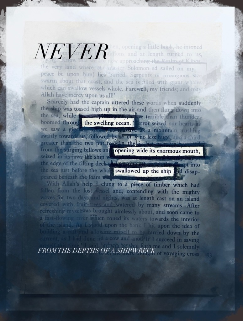 2.	An image of sinking into deep water, with white at the top and dark blue-grey at the bottom, painted over text. Three boxes read: ‘the swelling ocean/ opening wide its enormous mouth/ swallowed up the ship’. A large italicised word, ‘NEVER, appears at the top of the page; a smaller line at the bottom reads ‘FROM THE DEPTHS OF A SHIPWRECK’.