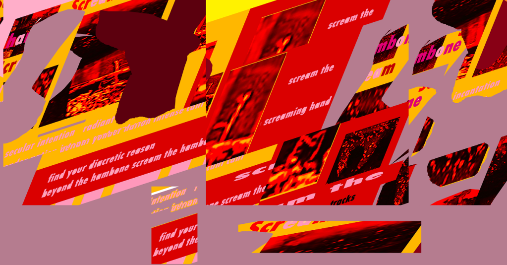 An elongated glitch picture puzzle collage, pinks, rose, bright red, brown and yellow shapes, squares, rectangles, morphing shapes and repetitions -- both in image and word.
 Text from left to right:
secular intention radiant
find your diacretic reason
beyond the hambone scream 
find your 
beyond the

middle:
scream the
 scream the
 screaming hand

other fragments of the same words at the right in diagonals, floating, upside down etc. 

red corpuscles in some of the panels against black glitch-morph abstracted 