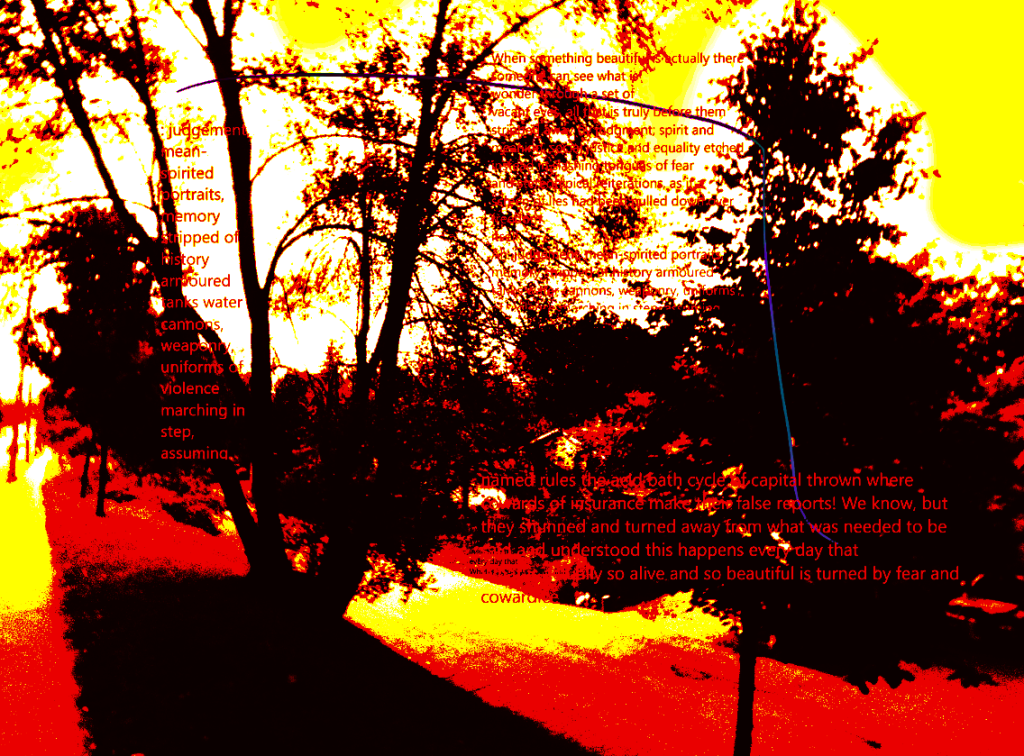 A Street, a wide sidewalk, trees on both sides of the sidewalk. Colour scheme is garish black, dark red, yellow/white sky. Trees are dark/blackredbrown. There is an extensive text which may or may not be visible some of the text is:
judgement spirited portraits memory stripped of history armoured tanks water cannons weaponry uniforms of violence marching in step assumed (arrayed as a short lined poem to the left of the page. Right lower: 
named rules the acid bath cycle of capital thrown where cowards of insurance make the false reports! We know, but they ...turned away from what was needed to be ...and understood this happens every day that ...so alive and so beautiful is turned by fear and cowardice" (set out like a prose poem). The piece also has blue /purple scratches hand drawn across the top and down thru some of the right side text.