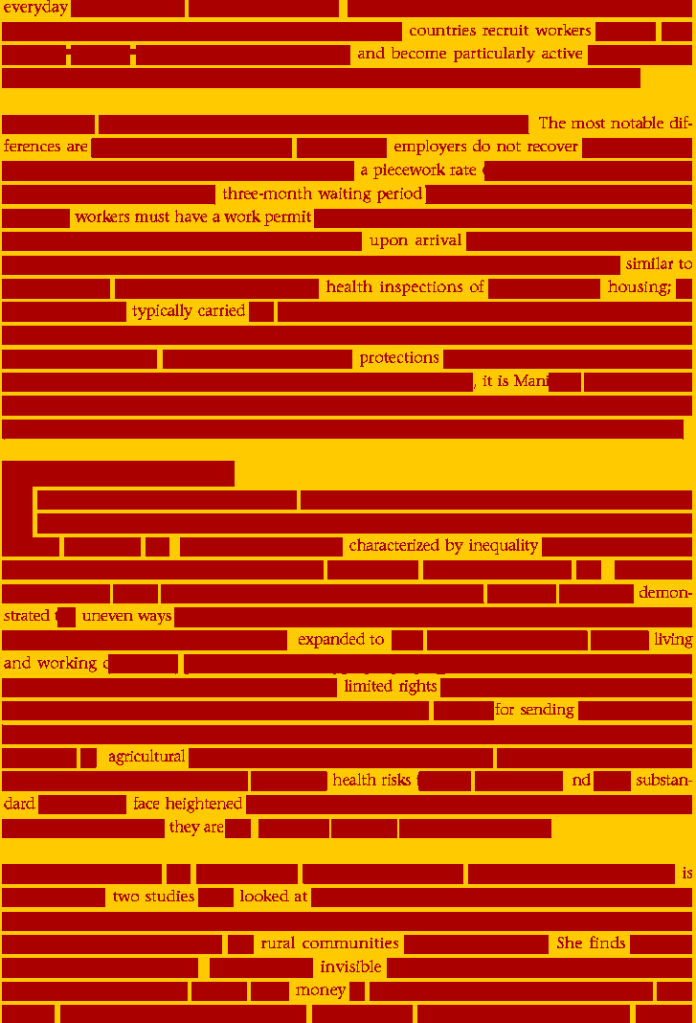 A brick- wall erasure -- rectangle darkbright yellow with crimson text:
Everyday     
countries recruit workers
and become particularly active
The most notable differences are 
employers do not recover 
a piecework rate
three-month waiting period
 workers must have a work permit
 upon arrival
similar to
health inspections of    housing
typically carried 
protections
    it is Man
characterized by inequality
demonstrated   uneven ways
expanded to     living
and working    
limited rights
 for sending
 agricultural
health risks    nd   substandard
face heightened 
they are
two studies   looked at
rural communities   she finds
invisible
 money